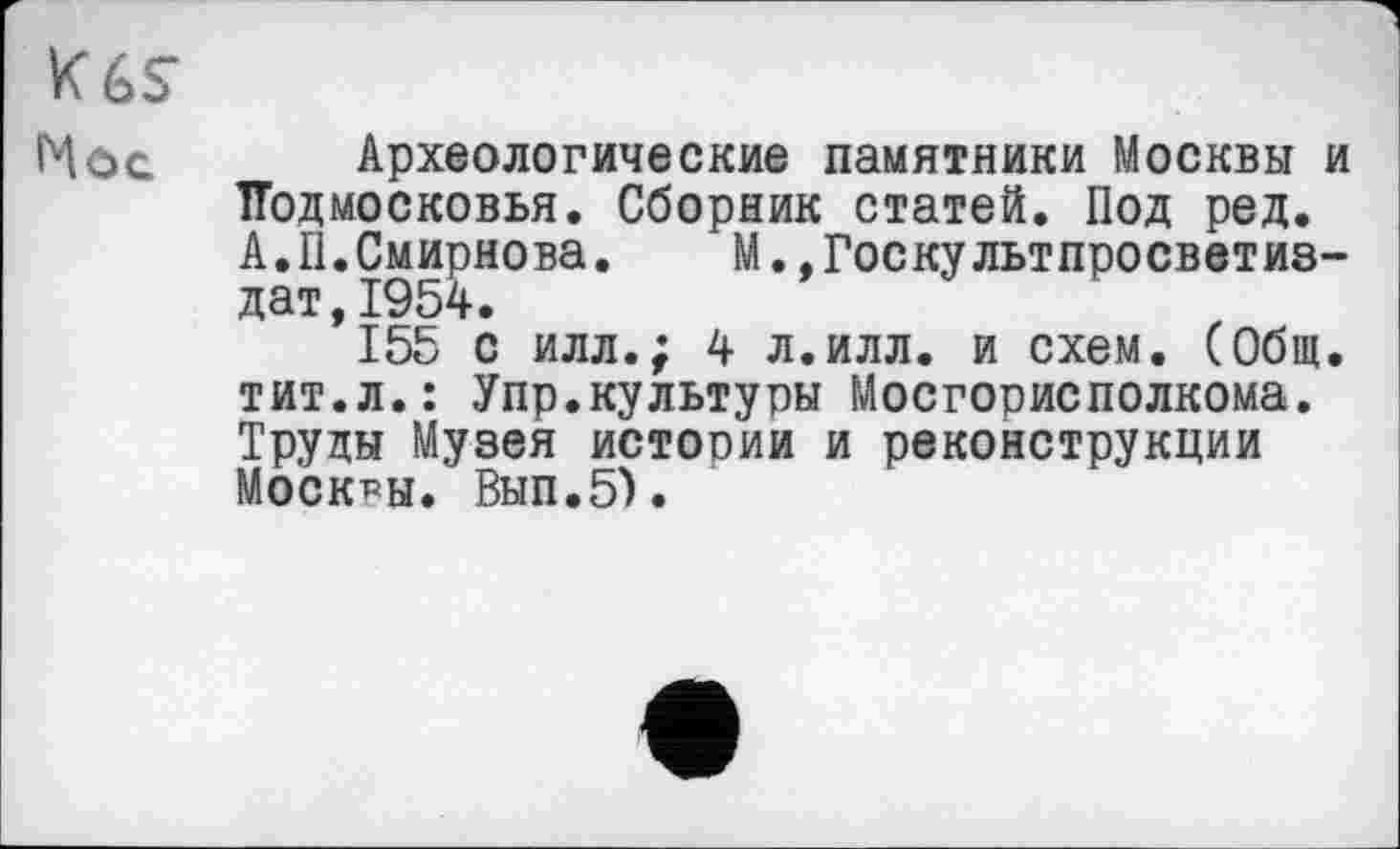 ﻿K6S
Нос Археологические памятники Москвы и Подмосковья. Сборник статей. Под ред. А.II.Смирнова. М.,Госкультпросветиз-дат,1954.
155 с илл.; 4 л.илл. и схем. (Общ. тит.л.: Упр.культуры Мосгорисполкома. Труды Музея истории и реконструкции Москвы. Вып.5).